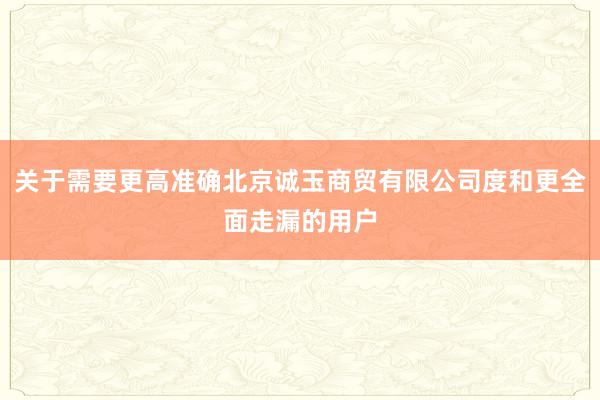 关于需要更高准确北京诚玉商贸有限公司度和更全面走漏的用户